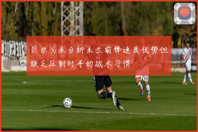贝尔戈米分析米兰前锋速度优势但缺乏压制对手的战术习惯