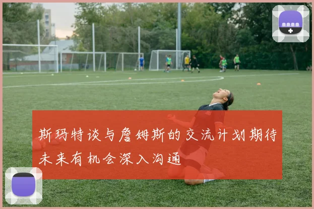 斯玛特谈与詹姆斯的交流计划期待未来有机会深入沟通