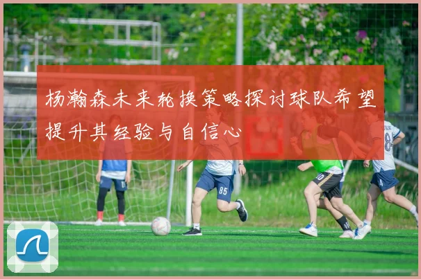 杨瀚森未来轮换策略探讨球队希望提升其经验与自信心