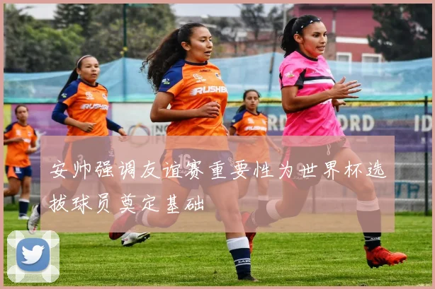 安帅强调友谊赛重要性为世界杯选拔球员奠定基础