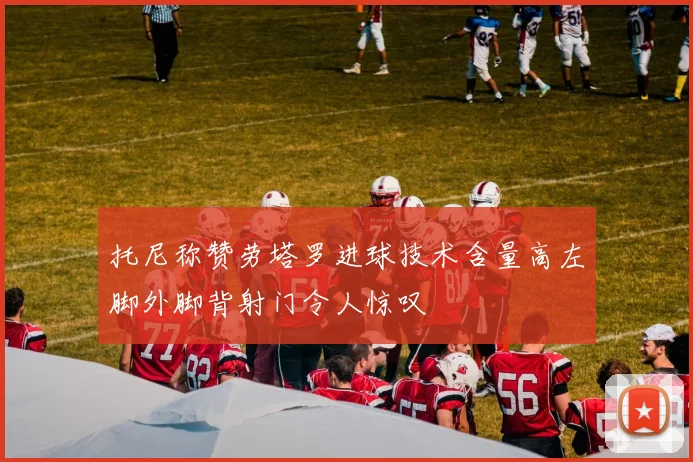 托尼称赞劳塔罗进球技术含量高左脚外脚背射门令人惊叹