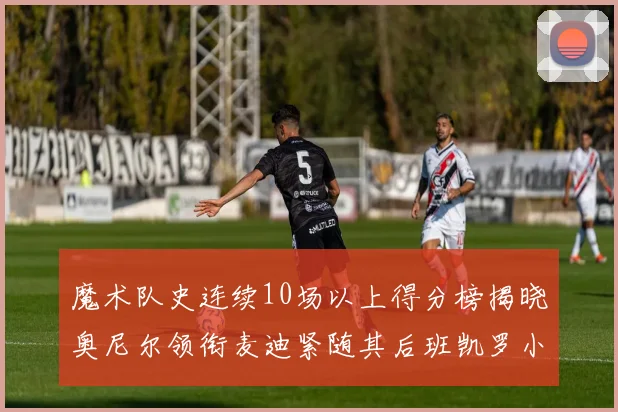 魔术队史连续10场以上得分榜揭晓奥尼尔领衔麦迪紧随其后班凯罗小瓦也在榜上