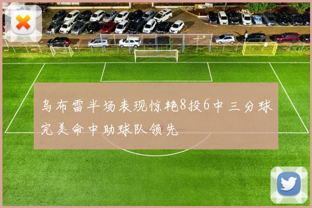乌布雷半场表现惊艳8投6中三分球完美命中助球队领先