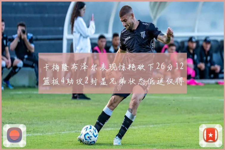 卡梅隆布泽尔表现惊艳砍下26分12篮板4助攻2封盖兄弟状态低迷仅得4分