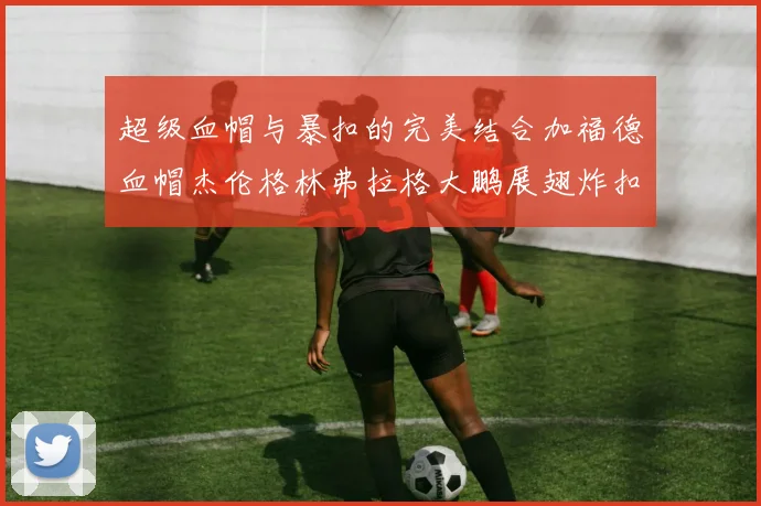 超级血帽与暴扣的完美结合加福德血帽杰伦格林弗拉格大鹏展翅炸扣精彩瞬间