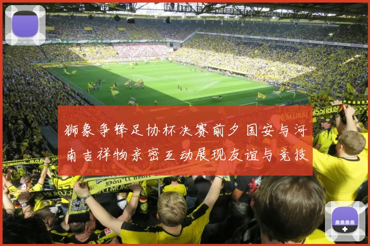 狮象争锋足协杯决赛前夕国安与河南吉祥物亲密互动展现友谊与竞技精神