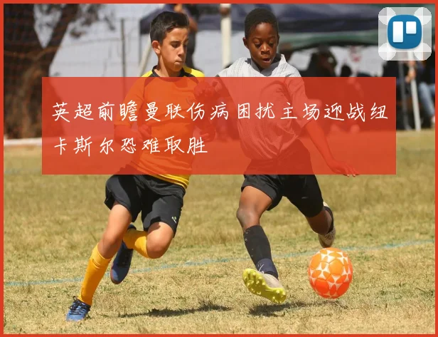 英超前瞻曼联伤病困扰主场迎战纽卡斯尔恐难取胜