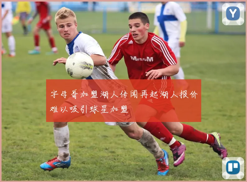字母哥加盟湖人传闻再起湖人报价难以吸引球星加盟