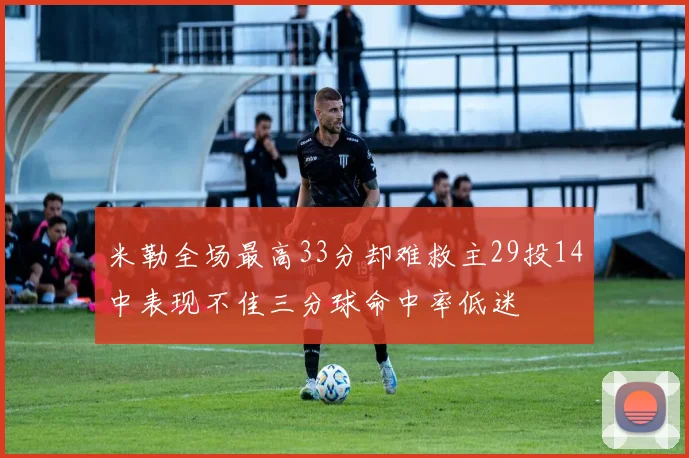 米勒全场最高33分却难救主29投14中表现不佳三分球命中率低迷