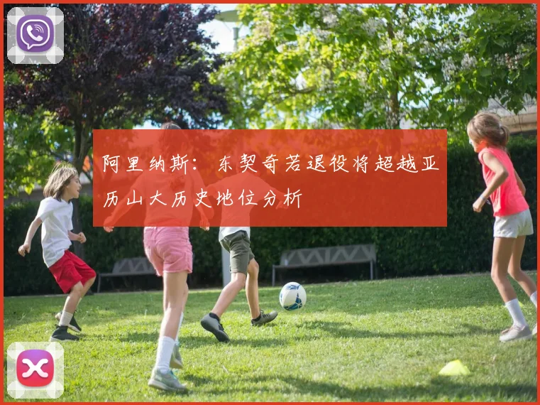 阿里纳斯：东契奇若退役将超越亚历山大历史地位分析
