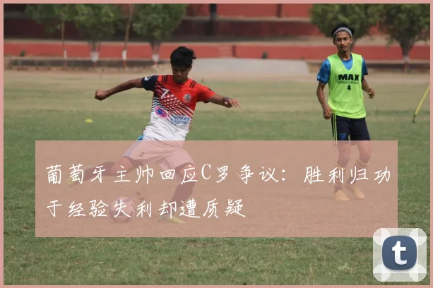 葡萄牙主帅回应C罗争议：胜利归功于经验失利却遭质疑