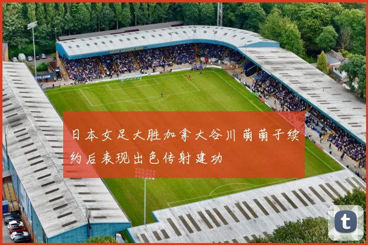 日本女足大胜加拿大谷川萌萌子续约后表现出色传射建功