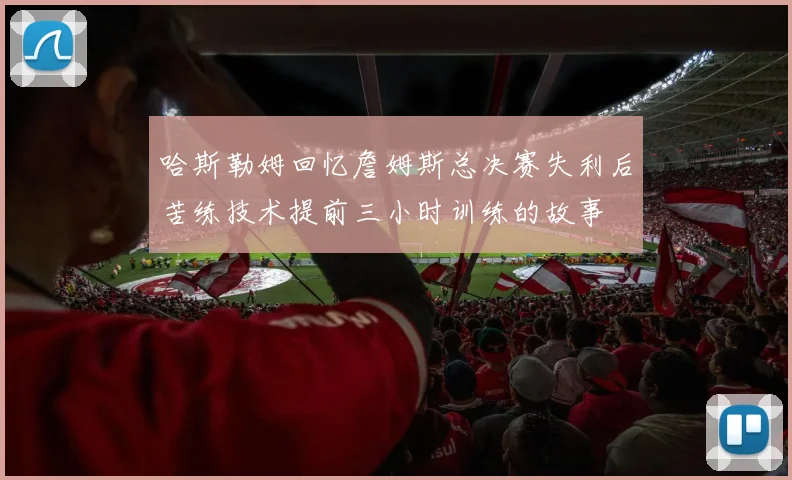 哈斯勒姆回忆詹姆斯总决赛失利后苦练技术提前三小时训练的故事
