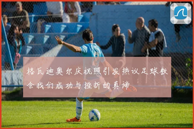 格瓦迪奥尔庆祝照引发热议足球教会我们成功与挫折的真谛