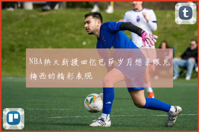 NBA热火新援回忆巴萨岁月想亲眼见梅西的精彩表现