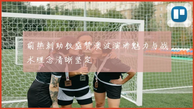 前热刺助教盛赞澳波演讲魅力与战术理念清晰坚定