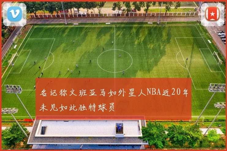 名记称文班亚马如外星人NBA近20年未见如此独特球员