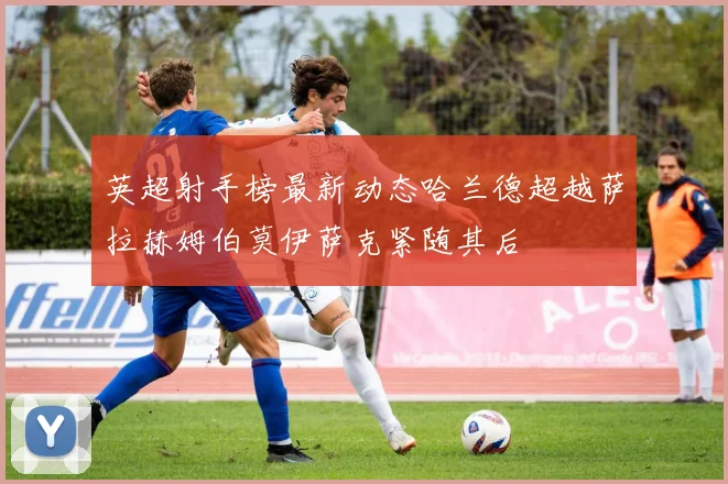 英超射手榜最新动态哈兰德超越萨拉赫姆伯莫伊萨克紧随其后