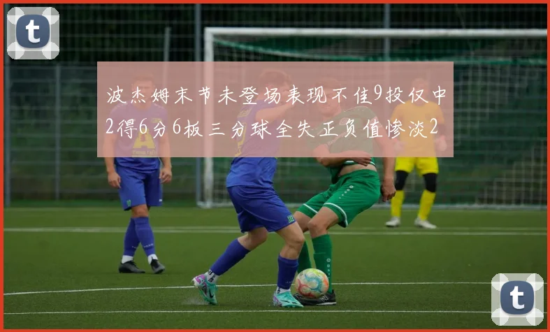 波杰姆末节未登场表现不佳9投仅中2得6分6板三分球全失正负值惨淡20