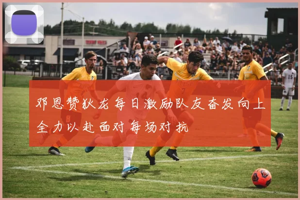 邓恩赞狄龙每日激励队友奋发向上全力以赴面对每场对抗