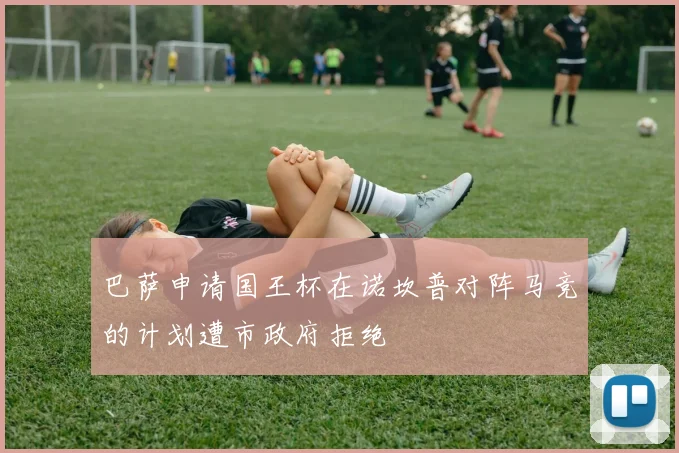 巴萨申请国王杯在诺坎普对阵马竞的计划遭市政府拒绝