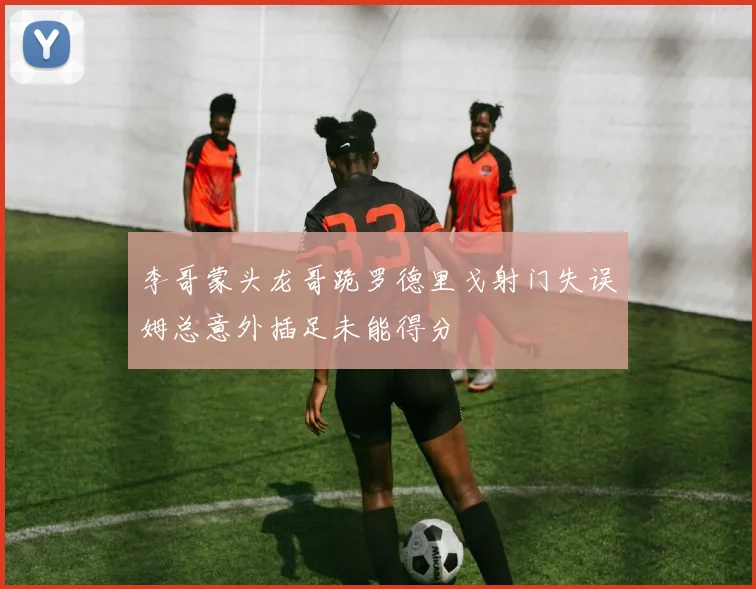 李哥蒙头龙哥跪罗德里戈射门失误姆总意外插足未能得分