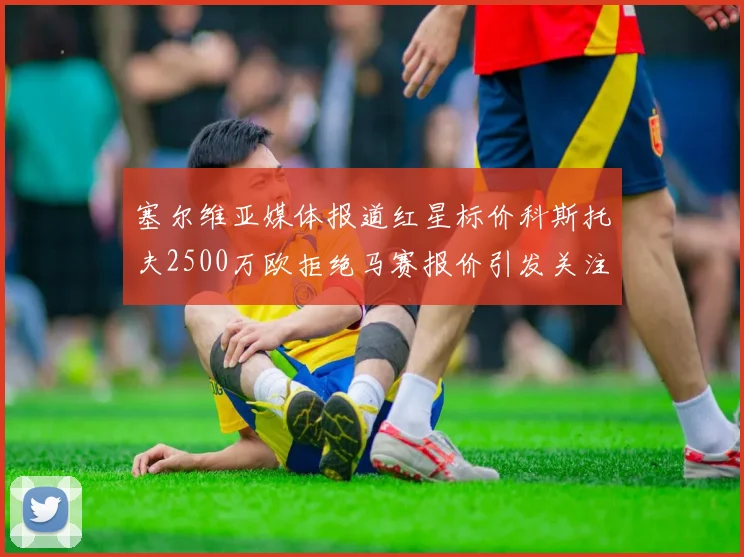 塞尔维亚媒体报道红星标价科斯托夫2500万欧拒绝马赛报价引发关注
