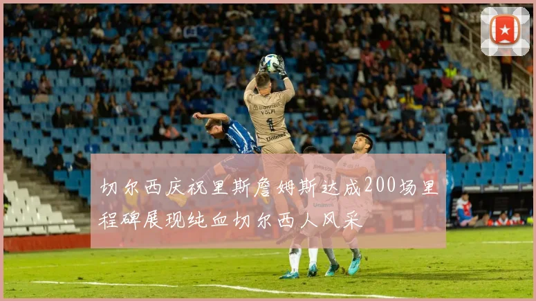 切尔西庆祝里斯詹姆斯达成200场里程碑展现纯血切尔西人风采