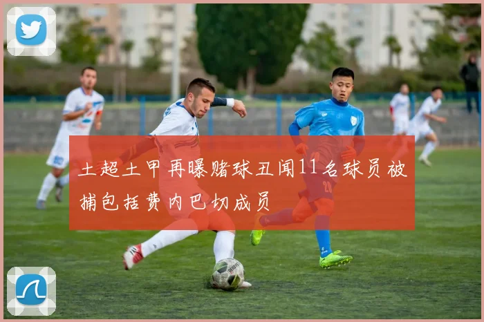 土超土甲再曝赌球丑闻11名球员被捕包括费内巴切成员