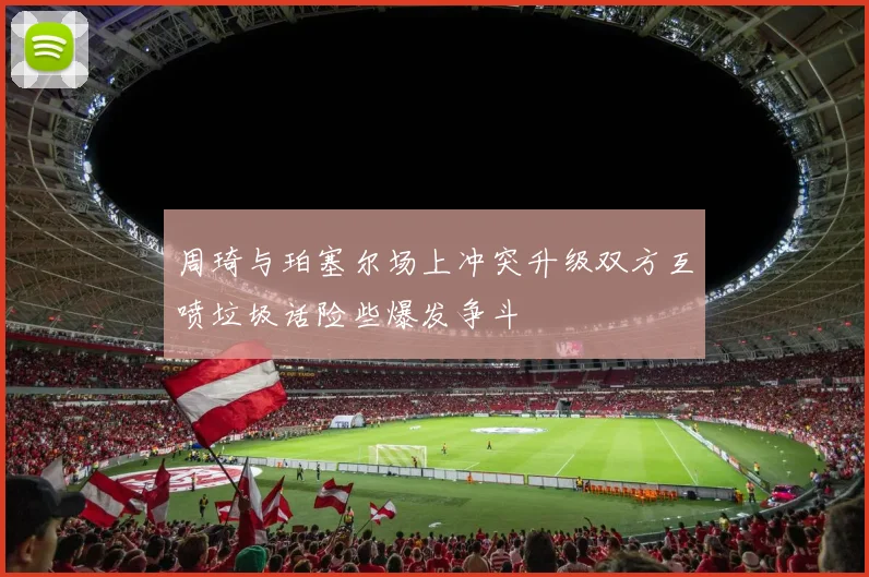 周琦与珀塞尔场上冲突升级双方互喷垃圾话险些爆发争斗