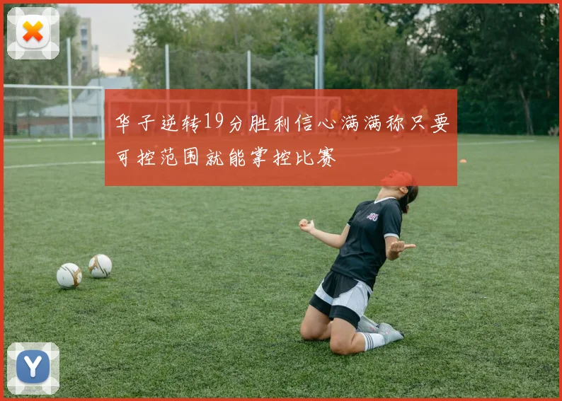 华子逆转19分胜利信心满满称只要可控范围就能掌控比赛