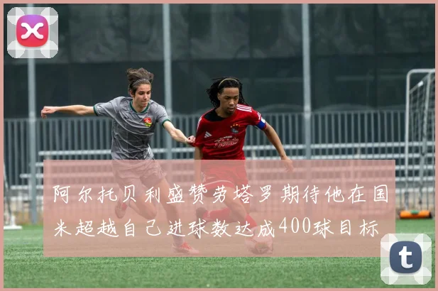 阿尔托贝利盛赞劳塔罗期待他在国米超越自己进球数达成400球目标