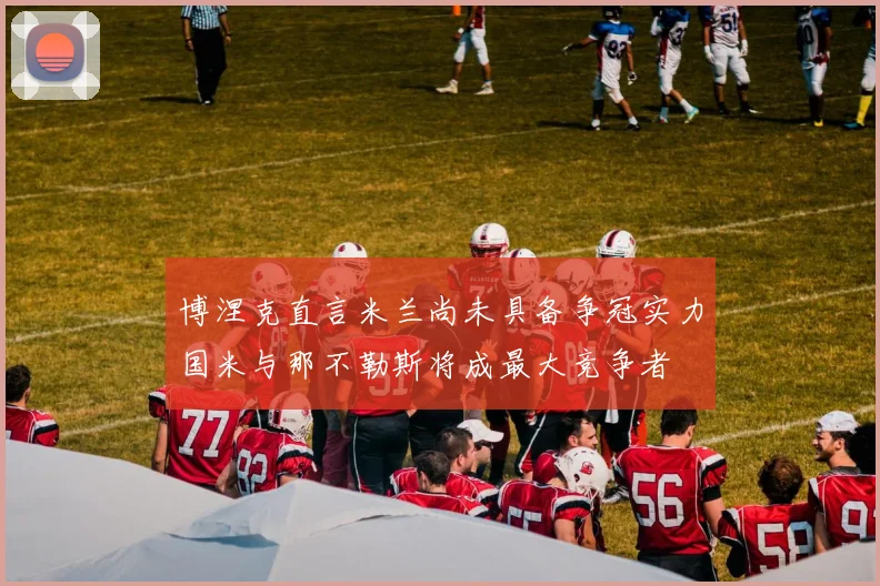 博涅克直言米兰尚未具备争冠实力国米与那不勒斯将成最大竞争者