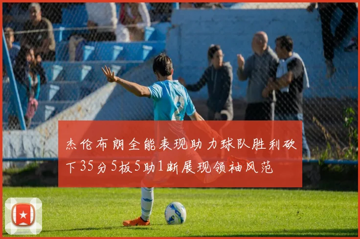 杰伦布朗全能表现助力球队胜利砍下35分5板5助1断展现领袖风范