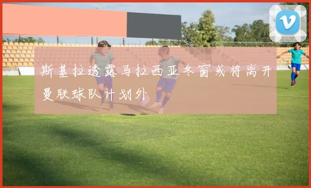 斯基拉透露马拉西亚冬窗或将离开曼联球队计划外