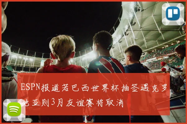 ESPN报道若巴西世界杯抽签遇克罗地亚则3月友谊赛将取消
