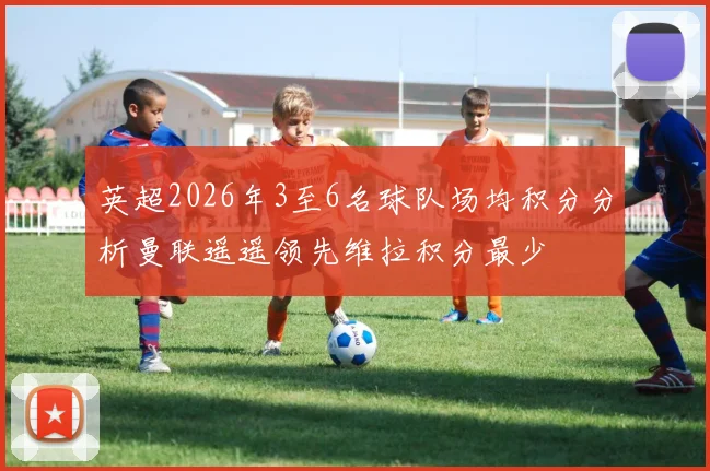 英超2026年3至6名球队场均积分分析曼联遥遥领先维拉积分最少