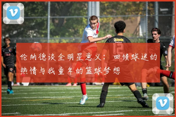 伦纳德谈全明星意义：回馈球迷的热情与我童年的篮球梦想