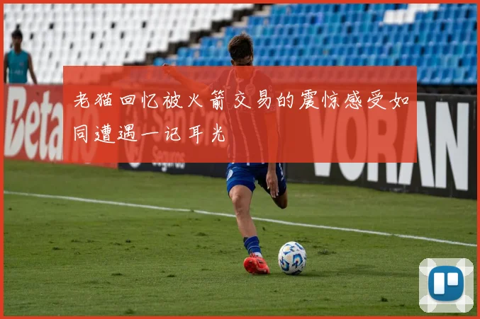 老猫回忆被火箭交易的震惊感受如同遭遇一记耳光
