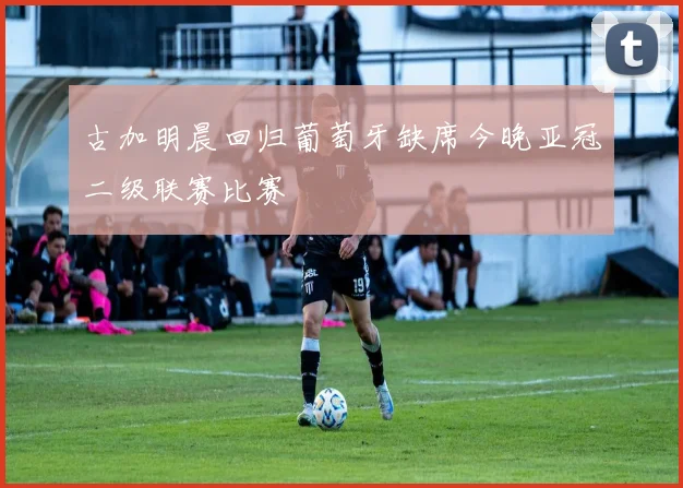 古加明晨回归葡萄牙缺席今晚亚冠二级联赛比赛