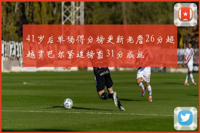 41岁后单场得分榜更新老詹26分超越贾巴尔紧追榜首31分成就